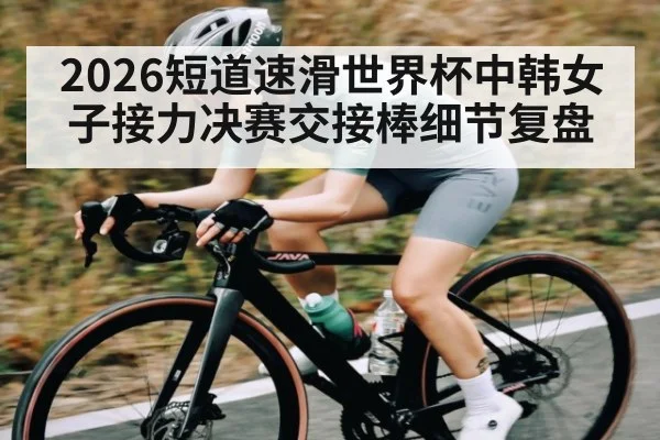 2026短道速滑世界杯中韩女子接力决赛交接棒细节复盘